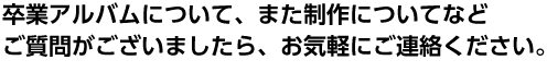 卒業アルバムについて、また制作についてなどご質問などありましたら、お気軽にご連絡ください。