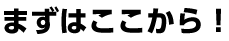まずはここから！