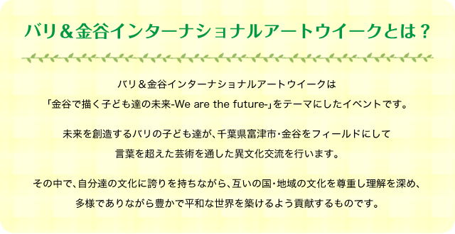 バリ＆金谷インターナショナルアートウイークとは？バリ＆金谷インターナショナルアートウイークは「金谷で描く子ども達の未来-We are the future-」をテーマにしたイベントです。未来を創造するバリの子ども達が、千葉県富津市・金谷をフィールドにして言葉を超えた芸術を通した異文化交流を行います。その中で、自分達の文化に誇りを持ちながら、互いの国・地域の文化を尊重し理解を深め、多様でありながら豊かで平和な世界を築けるよう貢献するものです。