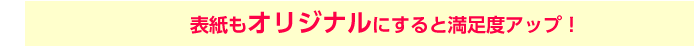 表紙もオリジナルにすると満足度アップ！