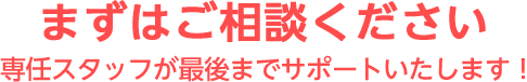 まずはご相談ください　専任スタッフが最後までサポートいたします！