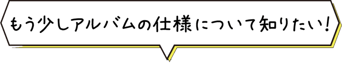 もう少しアルバムの仕様について知りたい！