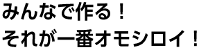 みんなで作る！それが一番オモシロイ！